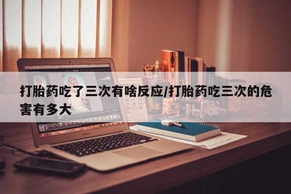 米非米索私人微信,打胎药私人店打胎药吃了三次有啥反应/打胎药吃三次的危害有多大