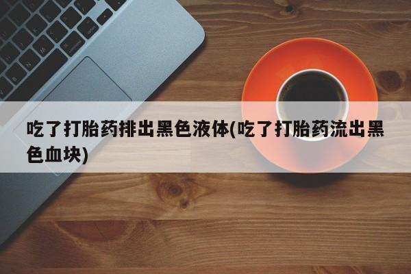 米非米索私人微信,打胎药私人店吃了打胎药排出黑色液体(吃了打胎药流出黑色血块)