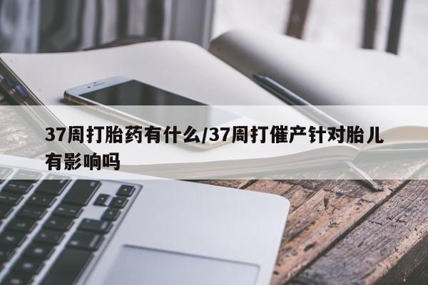 米非米索私人微信,打胎药私人店37周打胎药有什么/37周打催产针对胎儿有影响吗