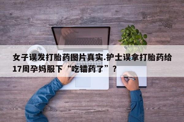 米非米索私人微信,打胎药私人店女子误发打胎药图片真实.护士误拿打胎药给17周孕妈服下“吃错药了”？