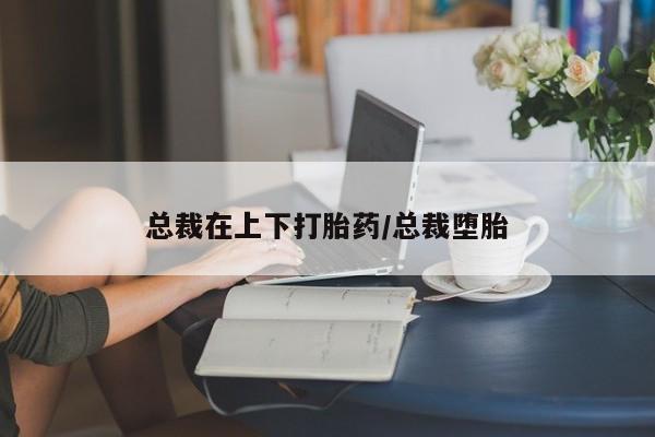 米非米索私人微信,打胎药私人店总裁在上下打胎药/总裁堕胎