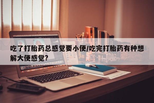 米非米索私人微信,打胎药私人店吃了打胎药总感觉要小便/吃完打胎药有种想解大便感觉?